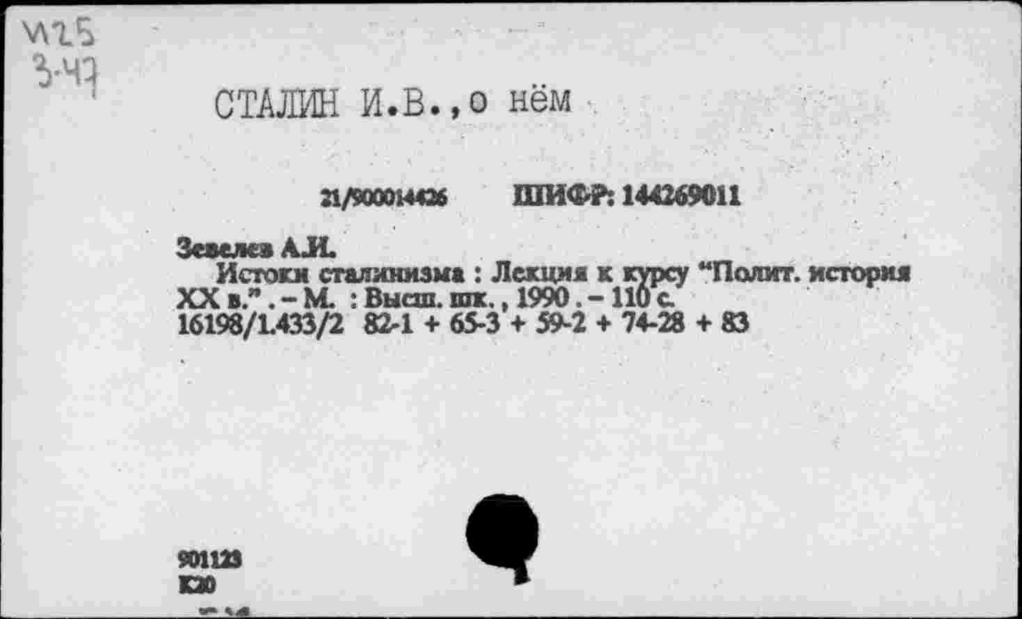 ﻿З-чз
СТАЛИН И.В.,о нём
П/90001-М26 ШИФР: 144269011
Зсаелсв АЛ«
Истоки сталинизма : Лекции к курсу “Полит, история XXв”.-М. :Высш.шк., 1990.-110с.
16198/1.433/2 82-1 + 65-3 + 59-2 + 74-28 + 83
50112